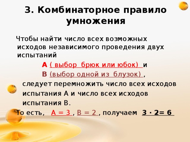 3. Комбинаторное правило умножения  Чтобы найти число всех возможных исходов независимого проведения двух испытаний  А ( выбор брюк или юбок) и  В (выбор одной из блузок) ,  следует перемножить число всех исходов  испытания А и число всех исходов  испытания В.  То есть, А = 3 , В = 2 , получаем  3 ∙ 2= 6