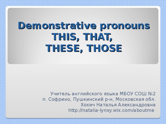 Demonstrative pronouns  THIS, THAT,  THESE, THOSE Учитель английского языка МБОУ СОШ №2 п. Софрино, Пушкинский р-н, Московская обл. Хохич Наталья Александровна http://natalia-lynxy.wix.com/aboutme