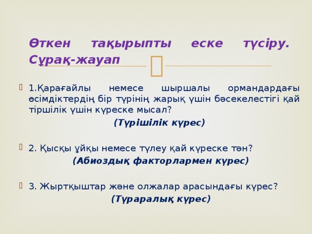 Өткен тақырыпты еске түсіру. Сұрақ-жауап 1.Қарағайлы немесе шыршалы ормандардағы өсімдіктердің бір түрінің жарық үшін бәсекелестігі қай тіршілік үшін күреске мысал? (Түрішілік күрес) 2. Қысқы ұйқы немесе түлеу қай күреске тән?  (Абиоздық факторлармен күрес) 3. Жыртқыштар және олжалар арасындағы күрес?  (Түраралық күрес)