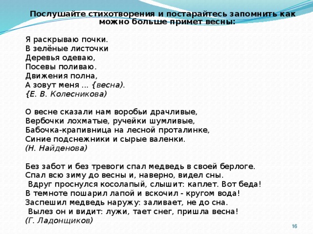 Послушайте стихотворения и постарайтесь запомнить как можно больше примет весны:  Я раскрываю почки. В зелёные листочки Деревья одеваю, Посевы поливаю. Движения полна, А зовут меня ... {весна). {Е. В. Колесникова)  О весне сказали нам воробьи драчливые, Вербочки лохматые, ручейки шумливые, Бабочка-крапивница на лесной проталинке, Синие подснежники и сырые валенки. (Н. Найденова) Без забот и без тревоги спал медведь в своей берлоге. Спал всю зиму до весны и, наверно, видел сны.  Вдруг проснулся косолапый, слышит: каплет. Вот беда! В темноте пошарил лапой и вскочил - кругом вода! Заспешил медведь наружу: заливает, не до сна.  Вылез он и видит: лужи, тает снег, пришла весна! (Г. Ладонщиков)