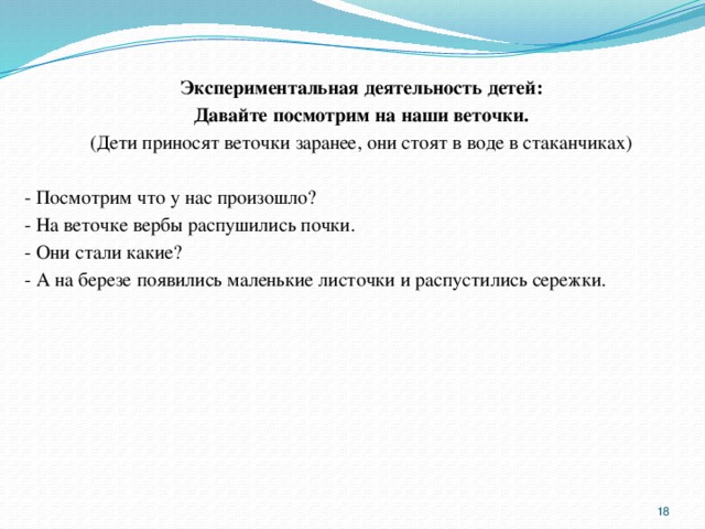 Экспериментальная деятельность детей: Давайте посмотрим на наши веточки. (Дети приносят веточки заранее, они стоят в воде в стаканчиках) - Посмотрим что у нас произошло? - На веточке вербы распушились почки. - Они стали какие? - А на березе появились маленькие листочки и распустились сережки.