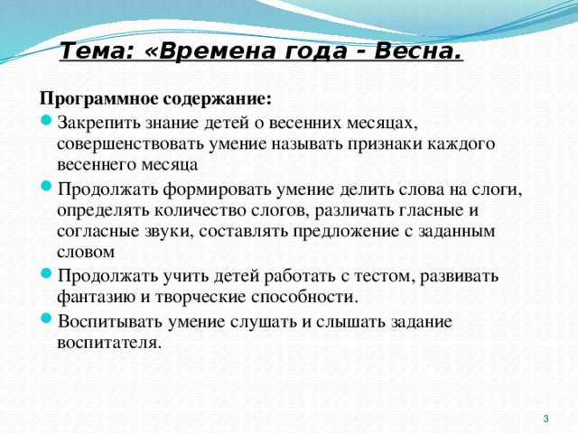 Тема: «Времена года - Весна. Программное содержание: Закрепить знание детей о весенних месяцах, совершенствовать умение называть признаки каждого весеннего месяца Продолжать формировать умение делить слова на слоги, определять количество слогов, различать гласные и согласные звуки, составлять предложение с заданным словом Продолжать учить детей работать с тестом, развивать фантазию и творческие способности. Воспитывать умение слушать и слышать задание воспитателя.