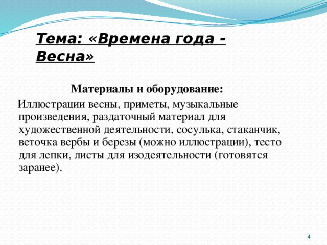 Тема: «Времена года - Весна» Материалы и оборудование:   Иллюстрации весны, приметы, музыкальные произведения, раздаточный материал для художественной деятельности, сосулька, стаканчик, веточка вербы и березы (можно иллюстрации), тесто для лепки, листы для изодеятельности (готовятся заранее).