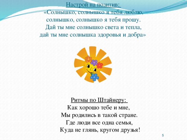 Настрой на позитив:  «Солнышко, солнышко я тебя люблю,  солнышко, солнышко я тебя прошу.  Дай ты мне солнышко света и тепла,  дай ты мне солнышка здоровья и добра» Ритмы по Штайнеру: Как хорошо тебе и мне, Мы родились в такой стране. Где люди все одна семья,  Куда не глянь, кругом друзья!