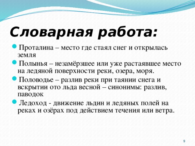 Словарная работа: Проталина – место где стаял снег и открылась земля Полынья – незамёрзшее или уже растаявшее место на ледяной поверхности реки, озера, моря. Половодье – разлив реки при таянии снега и вскрытии ото льда весной – синонимы: разлив, паводок Ледоход - движение льдин и ледяных полей на реках и озёрах под действием течения или ветра.