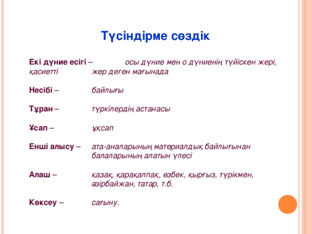 Түсіндірме сөздік Екі дүние есігі –   осы дүние мен о дүниенің түйіскен жері, қасиетті   жер деген мағынада Несібі –   байлығы Тұран –   түркілердің астанасы Ұсап –   ұқсап Енші алысу –  ата-аналарының материалдық байлығынан    балаларының алатын үлесі Алаш –   қазақ, қарақалпақ, өзбек, қырғыз, түрікмен,    әзірбайжан, татар, т.б. Көксеу –  сағыну.