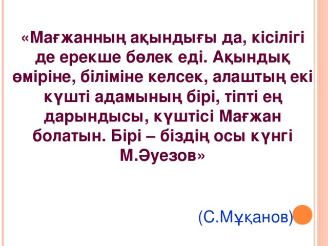 «Мағжанның ақындығы да, кісілігі де ерекше бөлек еді. Ақындық өміріне, біліміне келсек, алаштың екі күшті адамының бірі, тіпті ең дарындысы, күштісі Мағжан болатын. Бірі – біздің осы күнгі М.Әуезов»       (С.Мұқанов)