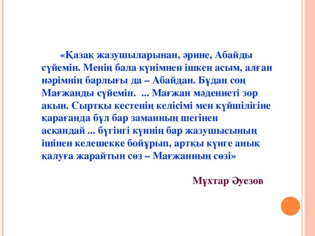 «Қазақ жазушыларынан, әрине, Абайды сүйемін. Менің бала күнімнен ішкен асым, алған нәрімнің барлығы да – Абайдан. Бұдан соң Мағжанды сүйемін. ... Мағжан мәдениеті зор ақын. Сыртқы кестенің келісімі мен күйшілігіне қарағанда бұл бар заманның шегінен асқандай ... бүгінгі күннің бар жазушысының ішінен келешекке бойұрып, артқы күнге анық қалуға жарайтын сөз – Мағжанның сөзі»   Мұхтар Әуезов