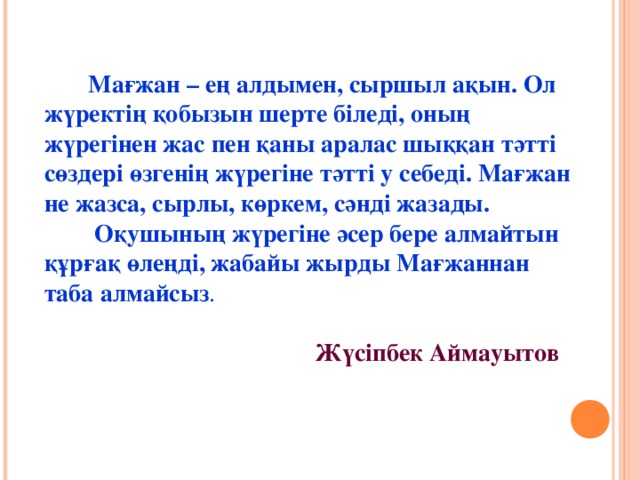 Мағжан – ең алдымен, сыршыл ақын. Ол жүректің қобызын шерте біледі, оның жүрегінен жас пен қаны аралас шыққан тәтті сөздері өзгенің жүрегіне тәтті у себеді. Мағжан не жазса, сырлы, көркем, сәнді жазады.  Оқушының жүрегіне әсер бере алмайтын құрғақ өлеңді, жабайы жырды Мағжаннан таба алмайсыз .     Жүсіпбек Аймауытов