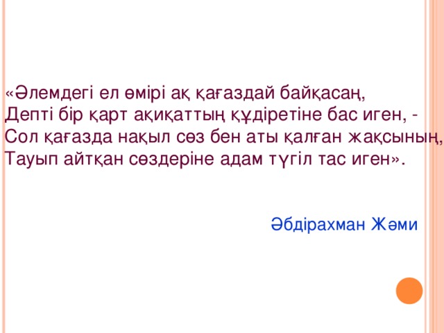 «Әлемдегі ел өмірі ақ қағаздай байқасаң, Депті бір қарт ақиқаттың құдіретіне бас иген, - Сол қағазда нақыл сөз бен аты қалған жақсының, Тауып айтқан сөздеріне адам түгіл тас иген».       Әбдірахман Жәми