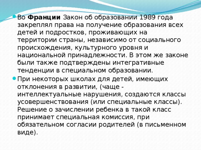 Во  Франции  Закон об образовании 1989 года закреплял права на получение образования всех детей и подростков, проживающих на территории страны, независимо от социального происхождения, культурного уровня и национальной принадлежности. В этом же законе были также подтверждены интегративные тенденции в специальном образовании. При некоторых школах для детей, имеющих отклонения в развитии, (чаще - интеллектуальные нарушения, создаются классы усовершенствования (или специальные классы). Решение о зачислении ребенка в такой класс принимает специальная комиссия, при обязательном согласии родителей (в письменном виде).