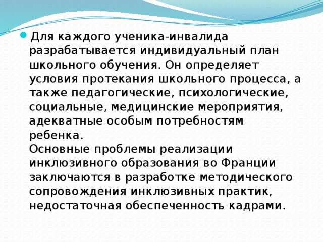 Для каждого ученика-инвалида разрабатывается индивидуальный план школьного обучения. Он определяет условия протекания школьного процесса, а также педагогические, психологические, социальные, медицинские мероприятия, адекватные особым потребностям ребенка.   Основные проблемы реализации инклюзивного образования во Франции заключаются в разработке методического сопровождения инклюзивных практик, недостаточная обеспеченность кадрами. 