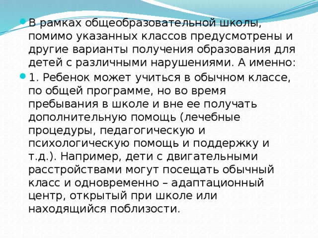 В рамках общеобразовательной школы, помимо указанных классов предусмотрены и другие варианты получения образования для детей с различными нарушениями. А именно: 1. Ребенок может учиться в обычном классе, по общей программе, но во время пребывания в школе и вне ее получать дополнительную помощь (лечебные процедуры, педагогическую и психологическую помощь и поддержку и т.д.). Например, дети с двигательными расстройствами могут посещать обычный класс и одновременно – адаптационный центр, открытый при школе или находящийся поблизости.