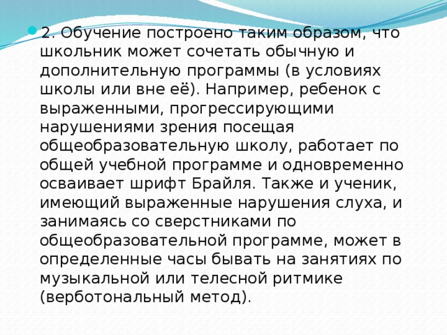 2. Обучение построено таким образом, что школьник может сочетать обычную и дополнительную программы (в условиях школы или вне её). Например, ребенок с выраженными, прогрессирующими нарушениями зрения посещая общеобразовательную школу, работает по общей учебной программе и одновременно осваивает шрифт Брайля. Также и ученик, имеющий выраженные нарушения слуха, и занимаясь со сверстниками по общеобразовательной программе, может в определенные часы бывать на занятиях по музыкальной или телесной ритмике (верботональный метод).