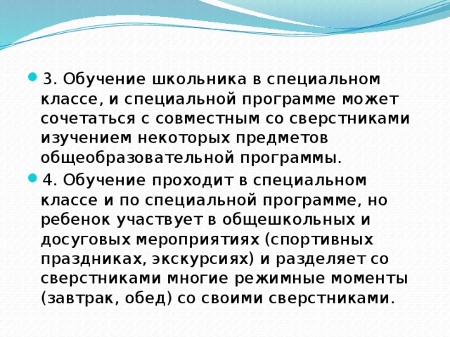 3. Обучение школьника в специальном классе, и специальной программе может сочетаться с совместным со сверстниками изучением некоторых предметов общеобразовательной программы. 4. Обучение проходит в специальном классе и по специальной программе, но ребенок участвует в общешкольных и досуговых мероприятиях (спортивных праздниках, экскурсиях) и разделяет со сверстниками многие режимные моменты (завтрак, обед) со своими сверстниками.