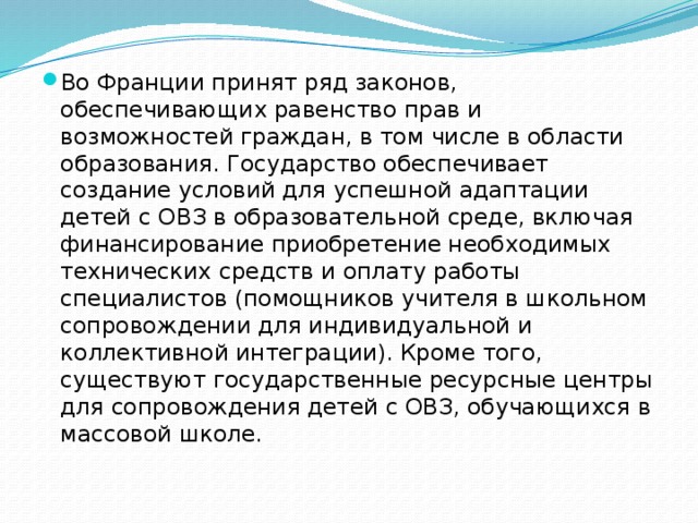 Во Франции принят ряд законов, обеспечивающих равенство прав и возможностей граждан, в том числе в области образования. Государство обеспечивает создание условий для успешной адаптации детей с ОВЗ в образовательной среде, включая финансирование приобретение необходимых технических средств и оплату работы специалистов (помощников учителя в школьном сопровождении для индивидуальной и коллективной интеграции). Кроме того, существуют государственные ресурсные центры для сопровождения детей с ОВЗ, обучающихся в массовой школе. 