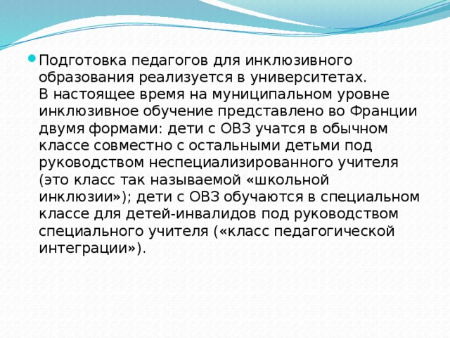 Подготовка педагогов для инклюзивного образования реализуется в университетах.   В настоящее время на муниципальном уровне инклюзивное обучение представлено во Франции двумя формами: дети с ОВЗ учатся в обычном классе совместно с остальными детьми под руководством неспециализированного учителя (это класс так называемой «школьной инклюзии»); дети с ОВЗ обучаются в специальном классе для детей-инвалидов под руководством специального учителя («класс педагогической интеграции»). 