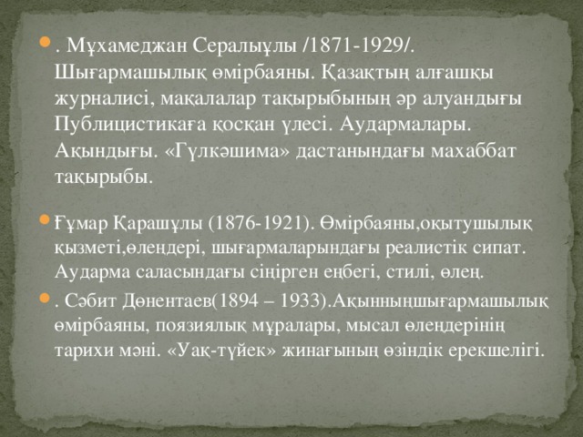 . Мұхамеджан Сералыұлы /1871-1929/. Шығармашылық өмірбаяны. Қазақтың алғашқы журналисі, мақалалар тақырыбының әр алуандығы Публицистикаға қосқан үлесі. Аудармалары. Ақындығы. «Гүлкәшима» дастанындағы махаббат тақырыбы.   Ғұмар Қарашұлы (1876-1921). Өмірбаяны,оқытушылық қызметі,өлеңдері, шығармаларындағы реалистік сипат. Аударма саласындағы сіңірген еңбегі, стилі, өлең. . Сәбит Дөнентаев(1894 – 1933).Ақынныңшығармашылық өмірбаяны, поязиялық мұралары, мысал өлеңдерінің тарихи мәні. «Уақ-түйек» жинағының өзіндік ерекшелігі.