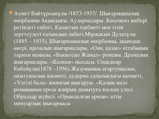 Ахмет Байтұрсынұлы /1873-1937/. Шығармашылық өмірбаяны Ақындығы. Аудармалары. Көсемсөз шебері ретіндегі еңбегі. Қазақтың әдебиеті мен тілін зерттеудегі ғалымдық еңбегі.Міржақып Дулатұлы (1885 – 1935). Шығармашылық өмірбаяны, ақындық өнері, прозалық шығармалары, «Оян, қазақ» кітабының тарихи маңызы. «Бақытсыз Жамал» романы. Драмалық шығармалары, «Балқия» пьесасы. Спандияр Көбейұлы(1878 –1956).Жазушының ағартушылық, оқытушылық қызметі, аударма саласындағы қызметі, «Үлгілі бала» жинағын шығаруы. «Қалың мал» романының проза жанрын дамытуға қосқан үлесі. Образдар жүйесі. «Орындалған арман» атты мемуарлық шығармасы