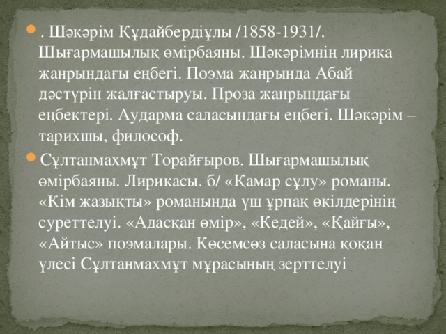 . Шәкәрім Құдайбердіұлы /1858-1931/. Шығармашылық өмірбаяны. Шәкәрімнің лирика жанрындағы еңбегі. Поэма жанрында Абай дәстүрін жалғастыруы. Проза жанрындағы еңбектері. Аударма саласындағы еңбегі. Шәкәрім – тарихшы, философ. Сұлтанмахмұт Торайғыров. Шығармашылық өмірбаяны. Лирикасы. б/ «Қамар сұлу» романы. «Кім жазықты» романында үш ұрпақ өкілдерінің суреттелуі. «Адасқан өмір», «Кедей», «Қайғы», «Айтыс» поэмалары. Көсемсөз саласына қоқан үлесі Сұлтанмахмұт мұрасының зерттелуі