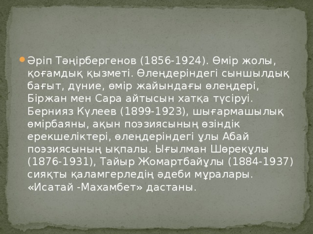 Әріп Тәңірбергенов (1856-1924). Өмір жолы, қоғамдық қызметі. Өлеңдеріндегі сыншылдық бағыт, дүние, өмір жайындағы өлеңдері, Біржан мен Сара айтысын хатқа түсіруі. Бернияз Күлеев (1899-1923), шығармашылық өмірбаяны, ақын поэзиясының өзіндік ерекшеліктері, өлеңдеріндегі ұлы Абай поэзиясының ықпалы. Ығылман Шөрекұлы (1876-1931), Тайыр Жомартбайұлы (1884-1937) сияқты қаламгерледің әдеби мұралары. «Исатай -Махамбет» дастаны.