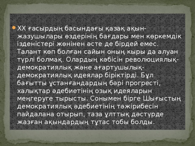 XX ғасырдың басындағы қазақ ақын-жазушылары өздерінің бағдары мен көркемдік ізденістері жөнінен әсте де бірдей емес. Талант көп болған сайын оның кыры да алуан түрлі болмақ. Олардың кәбісін революциялық-демократиялық және ағартушылық-демократиялық идеялар біріктірді. Бұл бағытты ұстанғандардың бәрі прогресті, халықтар әдебиетінің озық идеяларын меңгеруге тырысты. Сонымен бірге Шығыстың демократиялық әдебиетінің тәжірибесін пайдалана отырып, таза ұлттық дәстүрде жазған ақындардың тұтас тобы болды.