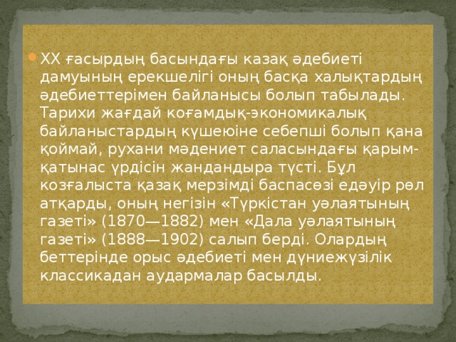 XX ғасырдың басындағы казақ әдебиеті дамуының ерекшелігі оның басқа халықтардың әдебиеттерімен байланысы болып табылады. Тарихи жағдай коғамдық-экономикалық байланыстардың күшеюіне себепші болып қана қоймай, рухани мәдениет саласындағы қарым-қатынас үрдісін жандандыра түсті. Бұл козғалыста қазақ мерзімді баспасөзі едәуір рөл атқарды, оның негізін «Түркістан уәлаятының газеті» (1870—1882) мен «Дала уәлаятының газеті» (1888—1902) салып берді. Олардың беттерінде орыс әдебиеті мен дүниежүзілік классикадан аудармалар басылды. 