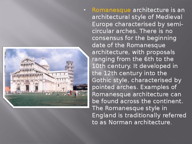 Romanesque architecture is an architectural style of Medieval Europe characterised by semi-circular arches. There is no consensus for the beginning date of the Romanesque architecture, with proposals ranging from the 6th to the 10th century. It developed in the 12th century into the Gothic style, characterised by pointed arches. Examples of Romanesque architecture can be found across the continent. The Romanesque style in England is traditionally referred to as Norman architecture .