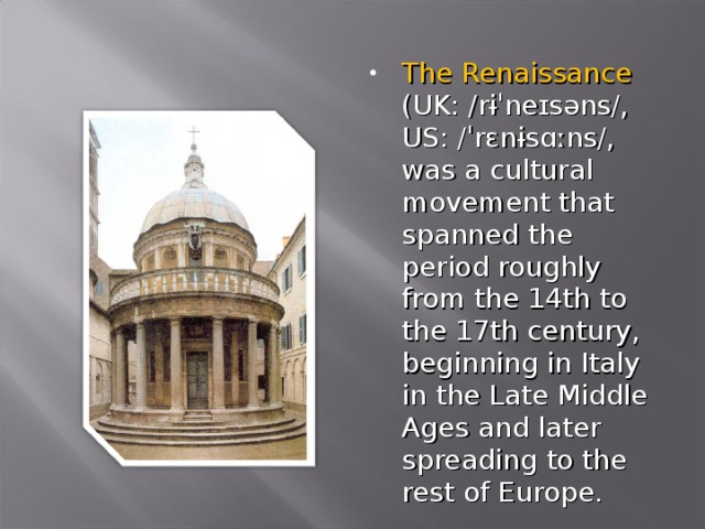 The Renaissance (UK: /rɨˈneɪsəns/, US: /ˈrɛnɨsɑːns/, was a cultural movement that spanned the period roughly from the 14th to the 17th century, beginning in Italy in the Late Middle Ages and later spreading to the rest of Europe.