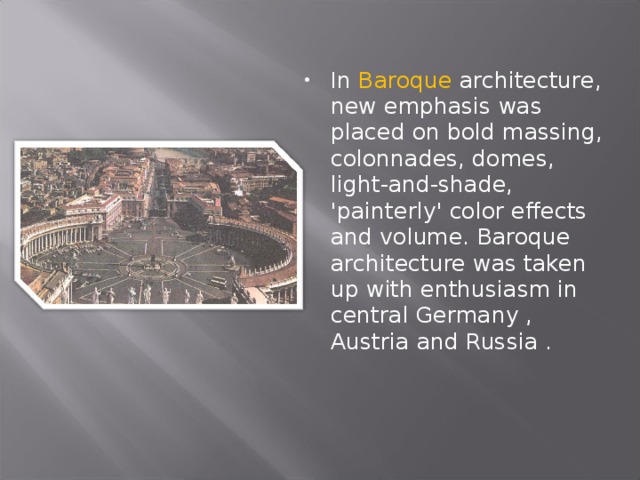 In Baroque architecture, new emphasis was placed on bold massing, colonnades, domes, light-and-shade, 'painterly' color effects and volume. Baroque architecture was taken up with enthusiasm in central Germany , Austria and Russia .