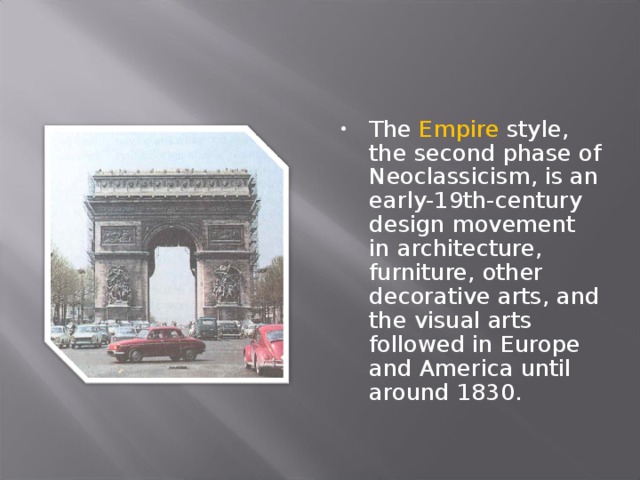 The Empire style, the second phase of Neoclassicism, is an early-19th-century design movement in architecture, furniture, other decorative arts, and the visual arts followed in Europe and America until around 1830.