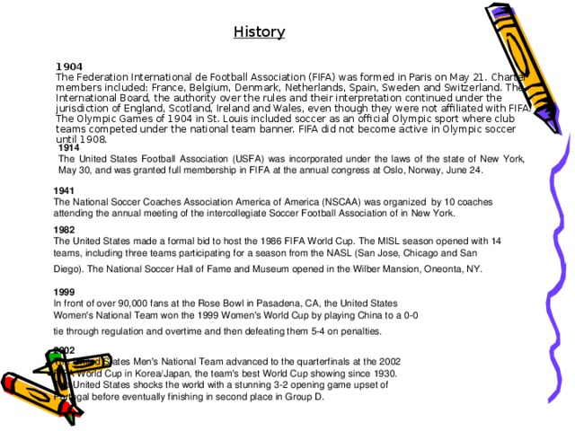 History  1904  The Federation International de Football Association (FIFA) was formed in Paris on May 21. Charter members included: France, Belgium, Denmark, Netherlands, Spain, Sweden and Switzerland. The International Board, the authority over the rules and their interpretation continued under the jurisdiction of England, Scotland, Ireland and Wales, even though they were not affiliated with FIFA. The Olympic Games of 1904 in St. Louis included soccer as an official Olympic sport where club teams competed under the national team banner. FIFA did not become active in Olympic soccer until 1908. 1914  The United States Football Association (USFA) was incorporated under the laws of the state of New York, May 30, and was granted full membership in FIFA at the annual congress at Oslo, Norway, June 24. 1941  The National Soccer Coaches Association America of America (NSCAA) was organized  by 10 coaches attending the annual meeting of the intercollegiate Soccer Football Association of in New York. 1982  The United States made a formal bid to host the 1986 FIFA World Cup. The MISL season opened with 14 teams, including three teams participating for a season from the NASL (San Jose, Chicago and San Diego). The National Soccer Hall of Fame and Museum opened in the Wilber Mansion, Oneonta, NY. 1999  In front of over 90,000 fans at the Rose Bowl in Pasadena, CA, the United States Women's National Team won the 1999 Women's World Cup by playing China to a 0-0 tie through regulation and overtime and then defeating them 5-4 on penalties. 2002  The United States Men's National Team advanced to the quarterfinals at the 2002 FIFA World Cup in Korea/Japan, the team's best World Cup showing since 1930. The United States shocks the world with a stunning 3-2 opening game upset of Portugal before eventually finishing in second place in Group D.