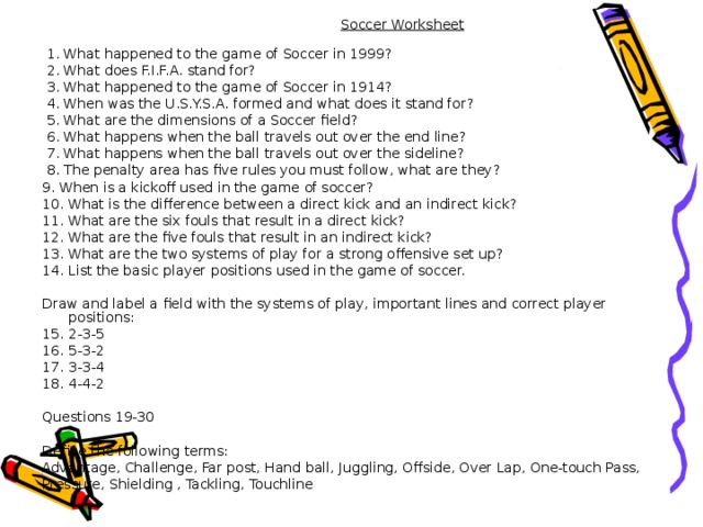 Soccer Worksheet       1. What happened to the game of Soccer in 1999?  2. What does F.I.F.A. stand for?  3. What happened to the game of Soccer in 1914?  4. When was the U.S.Y.S.A. formed and what does it stand for?  5. What are the dimensions of a Soccer field?  6. What happens when the ball travels out over the end line?  7. What happens when the ball travels out over the sideline?  8. The penalty area has five rules you must follow, what are they? 9. When is a kickoff used in the game of soccer? 10. What is the difference between a direct kick and an indirect kick? 11. What are the six fouls that result in a direct kick? 12. What are the five fouls that result in an indirect kick? 13. What are the two systems of play for a strong offensive set up? 14. List the basic player positions used in the game of soccer. Draw and label a field with the systems of play, important lines and correct player positions: 15. 2-3-5       16. 5-3-2 17. 3-3-4   18. 4-4-2 Questions 19-30 Define the following terms: Advantage, Challenge, Far post, Hand ball, Juggling, Offside, Over Lap, One-touch Pass, Pressure, Shielding , Tackling, Touchline