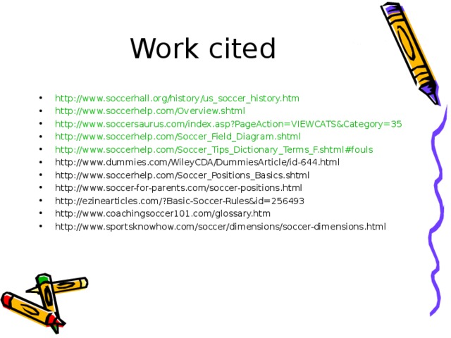 http:// www.soccerhall.org/history/us_soccer_history.htm http:// www.soccerhelp.com/Overview.shtml http:// www.soccersaurus.com/index.asp?PageAction = VIEWCATS&Category =35 http:// www.soccerhelp.com/Soccer_Field_Diagram.shtml http://www.soccerhelp.com/Soccer_Tips_Dictionary_Terms_F.shtml#fouls http://www.dummies.com/WileyCDA/DummiesArticle/id-644.html http://www.soccerhelp.com/Soccer_Positions_Basics.shtml http://www.soccer-for-parents.com/soccer-positions.html http://ezinearticles.com/?Basic-Soccer-Rules&id=256493 http://www.coachingsoccer101.com/glossary.htm http://www.sportsknowhow.com/soccer/dimensions/soccer-dimensions.html