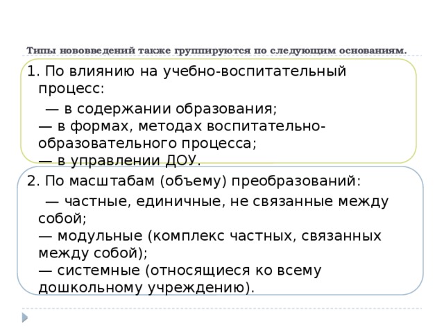 Типы нововведений также группируются по следующим основаниям.   1. По влиянию на учебно-воспитательный процесс: — в содержании образования;  — в формах, методах воспитательно-образовательного процесса;  — в управлении ДОУ. 2. По масштабам (объему) преобразований: — частные, единичные, не связанные между собой;  — модульные (комплекс частных, связанных между собой);  — системные (относящиеся ко всему дошкольному учреждению).