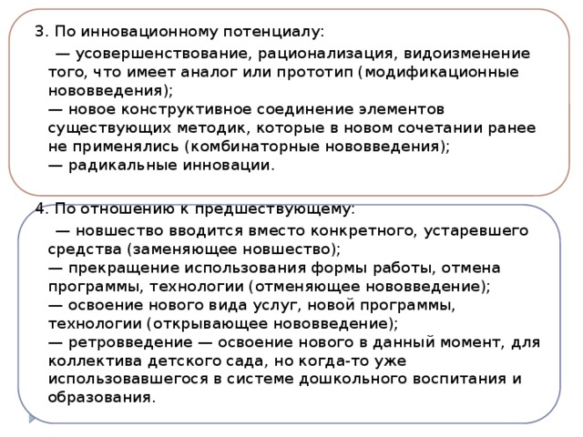 3. По инновационному потенциалу: — усовершенствование, рационализация, видоизменение того, что имеет аналог или прототип (модификационные нововведения);  — новое конструктивное соединение элементов существующих методик, которые в новом сочетании ранее не применялись (комбинаторные нововведения);  — радикальные инновации. 4. По отношению к предшествующему: — новшество вводится вместо конкретного, устаревшего средства (заменяющее новшество);  — прекращение использования формы работы, отмена программы, технологии (отменяющее нововведение);  — освоение нового вида услуг, новой программы, технологии (открывающее нововведение);  — ретровведение — освоение нового в данный момент, для коллектива детского сада, но когда-то уже использовавшегося в системе дошкольного воспитания и образования.