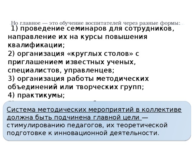Но главное — это обучение воспитателей через разные формы:    1) проведение семинаров для сотрудников, направление их на курсы повышения квалификации;  2) организация «круглых столов» с приглашением известных ученых, специалистов, управленцев;  3) организация работы методических объединений или творческих групп;  4) практикумы;  5) самостоятельная работа отдельных педагогов по изучению литературы по теме. Система методических мероприятий в коллективе должна быть подчинена главной цели — стимулированию педагогов, их теоретической подготовке к инновационной деятельности.