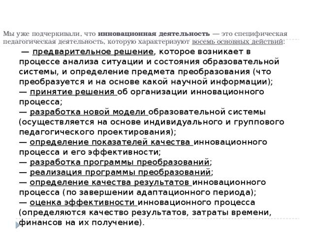 Мы уже подчеркивали, что инновационная деятельность — это специфическая педагогическая деятельность, которую характеризуют восемь основных действий :   — предварительное решение , которое возникает в процессе анализа ситуации и состояния образовательной системы, и определение предмета преобразования (что преобразуется и на основе какой научной информации);  — принятие решения об организации инновационного процесса;  — разработка новой модели образовательной системы (осуществляется на основе индивидуального и группового педагогического проектирования);  — определение показателей качества инновационного процесса и его эффективности;  — разработка программы преобразований ;  — реализация программы преобразований ;  — определение качества результатов инновационного процесса (по завершении адаптационного периода);  — оценка эффективности инновационного процесса (определяются качество результатов, затраты времени, финансов на их получение).