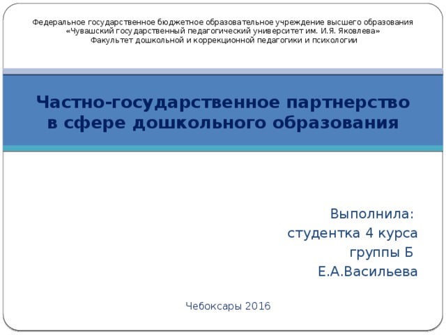 Федеральное государственное бюджетное образовательное учреждение высшего образования «Чувашский государственный педагогический университет им. И.Я. Яковлева»   Факультет дошкольной и коррекционной педагогики и психологии Частно-государственное партнерство в сфере дошкольного образования Выполнила: студентка 4 курса  группы Б Е.А.Васильева Чебоксары 2016