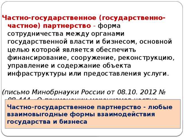 Частно-государственное (государственно-частное) партнерство - форма сотрудничества между органами государственной власти и бизнесом, основной целью которой является обеспечить финансирование, сооружение, реконструкцию, управление и содержание объекта инфраструктуры или предоставления услуги.  (письмо Минобрнауки России от 08.10. 2012 № 08-444 «О применении механизмов частно-государственного партнерства в сфере образования») Частно-государственное партнерство - любые взаимовыгодные формы взаимодействия государства и бизнеса