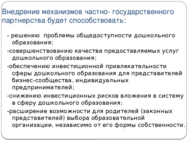 Внедрение механизмов частно- государственного партнерства будет способствовать: - решению  проблемы общедоступности дошкольного образования; -совершенствованию качества предоставляемых услуг дошкольного образования; -обеспечению инвестиционной привлекательности сферы дошкольного образования для представителей бизнес-сообщества, индивидуальных предпринимателей; -снижению инвестиционных рисков вложения в систему в сферу дошкольного образования; -расширение возможности для родителей (законных представителей) выбора образовательной организации, независимо от его формы собственности.