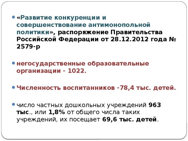 « Развитие конкуренции и совершенствование антимонопольной политики », распоряжение Правительства Российской Федерации от 28.12.2012 года № 2579-р негосударственные образовательные организации - 1022.  Численность воспитанников -78,4 тыс. детей.  число частных дошкольных учреждений 963 тыс ., или 1,8% от общего числа таких учреждений, их посещает 69,6 тыс. детей .