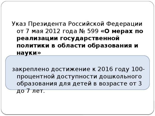 Указ Президента Российской Федерации от 7 мая 2012 года № 599 «О мерах по реализации государственной политики в области образования и науки»  закреплено достижение к 2016 году 100-процентной доступности дошкольного образования для детей в возрасте от 3 до 7 лет.