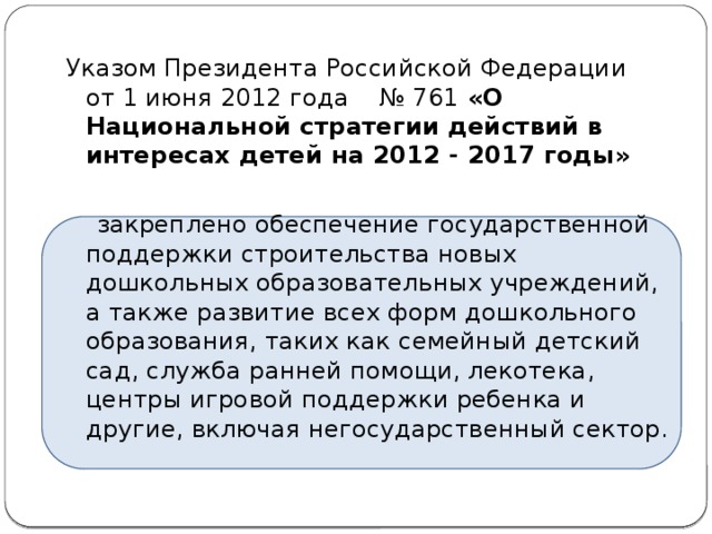 Указом Президента Российской Федерации  от 1 июня 2012 года    № 761 «О Национальной стратегии действий в интересах детей на 2012 - 2017 годы»    закреплено обеспечение государственной поддержки строительства новых дошкольных образовательных учреждений, а также развитие всех форм дошкольного образования, таких как семейный детский сад, служба ранней помощи, лекотека, центры игровой поддержки ребенка и другие, включая негосударственный сектор.