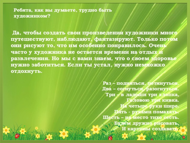 Ребята, как вы думаете, трудно быть художником?    Да, чтобы создать свои произведения художники много путешествуют, наблюдают, фантазируют. Только потом они рисуют то, что им особенно понравилось. Очень часто у художника не остается времени на отдых и развлечения. Но мы с вами знаем, что о своем здоровье нужно заботиться. Если ты устал, нужно немножко отдохнуть.   Раз – подняться, потянуться.  Два – согнуться, разогнуться.  Три – в ладоши три хлопка,  Головою три кивка.  На четыре руки шире.  Пять - руками помахать.  Шесть – на место тихо сесть.  Будем дружно рисовать,  И картины создавать .