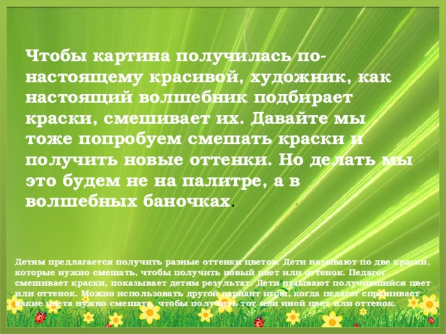 Чтобы картина получилась по-настоящему красивой, художник, как настоящий волшебник подбирает краски, смешивает их. Давайте мы тоже попробуем смешать краски и получить новые оттенки. Но делать мы это будем не на палитре, а в волшебных баночках .  Детям предлагается получить разные оттенки цветов. Дети называют по две краски, которые нужно смешать, чтобы получить новый цвет или оттенок. Педагог смешивает краски, показывает детям результат. Дети называют получившийся цвет или оттенок. Можно использовать другой вариант игры, когда педагог спрашивает какие цвета нужно смешать, чтобы получить тот или иной цвет или оттенок.