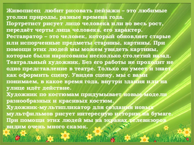 Живописец любит рисовать пейзажи – это любимые уголки природы, разные времена года. Портретист рисует лицо человека или во весь рост, передаёт черты лица человека, его характер. Реставратор – это человек, который обновляет старые или испорченные предметы старины, картины. При помощи этих людей мы можем увидеть картины, которые были нарисованы несколько столетий назад. Театральный художник. Без его работы не проходит не одно представление в театре. Только он умеет и знает, как оформить сцену. Увидев сцену, мы с вами понимаем, в какое время года, внутри здания или на улице идёт действие. Художник по костюмам придумывает новые модели разнообразных и красивых костюм. Художник-мультипликатор для создания новых мультфильмов рисует интересную историю на бумаге. При помощи этих людей мы на экранах телевизоров видим очень много сказок.