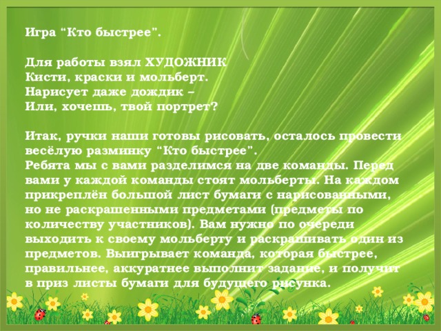 Игра “Кто быстрее”.  Для работы взял ХУДОЖНИК  Кисти, краски и мольберт.  Нарисует даже дождик –  Или, хочешь, твой портрет?  Итак, ручки наши готовы рисовать, осталось провести весёлую разминку “Кто быстрее”. Ребята мы с вами разделимся на две команды. Перед вами у каждой команды стоят мольберты. На каждом прикреплён большой лист бумаги с нарисованными, но не раскрашенными предметами (предметы по количеству участников). Вам нужно по очереди выходить к своему мольберту и раскрашивать один из предметов. Выигрывает команда, которая быстрее, правильнее, аккуратнее выполнит задание, и получит в приз листы бумаги для будущего рисунка.