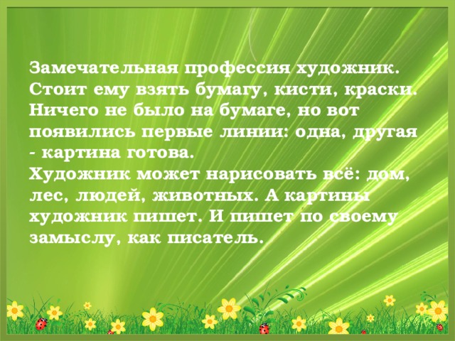 Замечательная профессия художник. Стоит ему взять бумагу, кисти, краски. Ничего не было на бумаге, но вот появились первые линии: одна, другая - картина готова.  Художник может нарисовать всё: дом, лес, людей, животных. А картины художник пишет. И пишет по своему замыслу, как писатель.