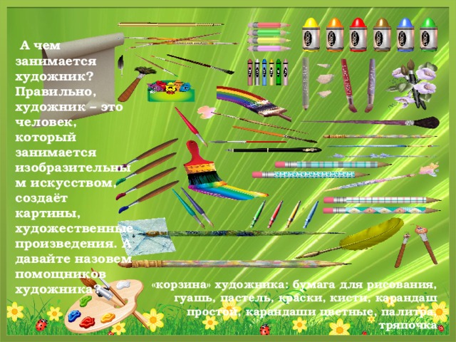   А чем занимается художник?  Правильно, художник – это человек, который занимается изобразительным искусством, создаёт картины, художественные произведения. А давайте назовем помощников художника?  «корзина» художника: бумага для рисования, гуашь, пастель, краски, кисти, карандаш простой, карандаши цветные, палитра, тряпочка